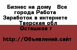 Бизнес на дому - Все города Работа » Заработок в интернете   . Тверская обл.,Осташков г.